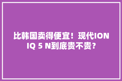 比韩国卖得便宜！现代IONIQ 5 N到底贵不贵？