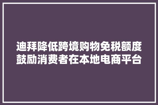 迪拜降低跨境购物免税额度鼓励消费者在本地电商平台购物