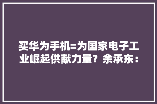 买华为手机=为国家电子工业崛起供献力量？余承东：华为值得拥有