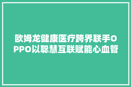 欧姆龙健康医疗跨界联手OPPO以聪慧互联赋能心血管疾病治理