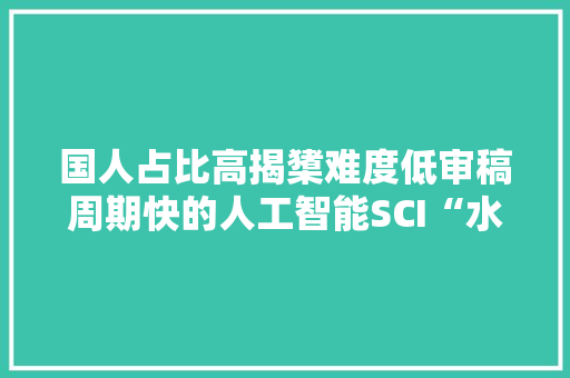 国人占比高揭橥难度低审稿周期快的人工智能SCI“水刊”合集