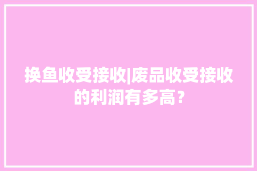 换鱼收受接收|废品收受接收的利润有多高？