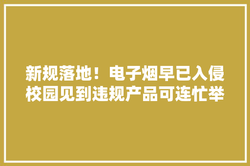新规落地！电子烟早已入侵校园见到违规产品可连忙举报！ 新规落地！电子烟早已入侵校园见到违规产品可连忙举报！ 互联通信