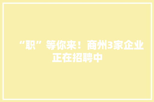 “职”等你来！商州3家企业正在招聘中 “职”等你来！商州3家企业正在招聘中 互联通信