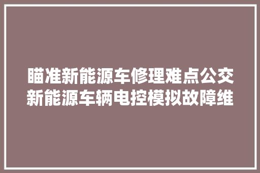 瞄准新能源车修理难点公交新能源车辆电控模拟故障维修系统启用