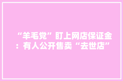 “羊毛党”盯上网店保证金：有人公开售卖“去世店”链接和赔付教程