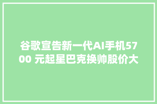 谷歌宣告新一代AI手机5700 元起星巴克换帅股价大年夜涨 20%OpenAI 官宣 GPT-4o 更新