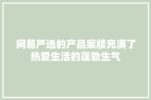 网易严选的产品案牍充满了热爱生活的蓬勃生气 网易严选的产品案牍充满了热爱生活的蓬勃生气 互联通信