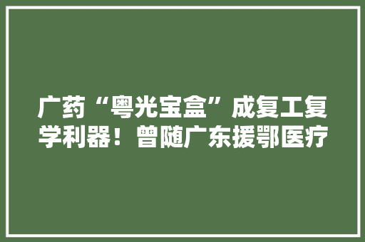 广药“粤光宝盒”成复工复学利器！曾随广东援鄂医疗队北上抗疫