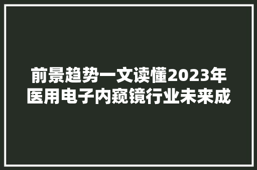 前景趋势一文读懂2023年医用电子内窥镜行业未来成久远景