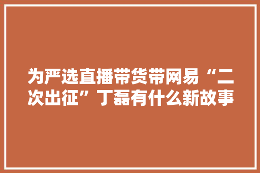 为严选直播带货带网易“二次出征”丁磊有什么新故事？,网易企业邮箱。