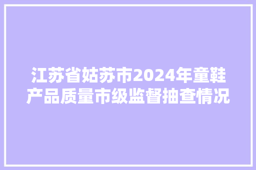 江苏省姑苏市2024年童鞋产品质量市级监督抽查情况通知书记（第12期）,童鞋品牌排行榜前10名。