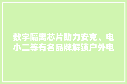 数字隔离芯片助力安克、电小二等有名品牌解锁户外电源无限可能,隔离安全栅。