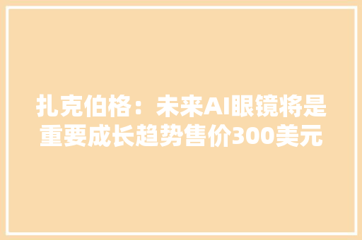 扎克伯格：未来AI眼镜将是重要成长趋势售价300美元旁边的或将成“爆款”