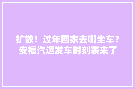 扩散！过年回家去哪坐车？安福汽运发车时刻表来了