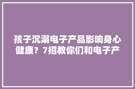 孩子沉溺电子产品影响身心健康？7招教你们和电子产品和平相处,电子产品有哪些。