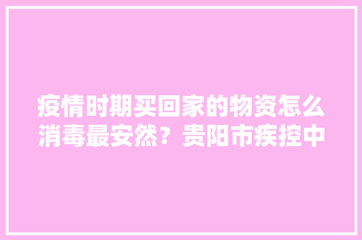 疫情时期买回家的物资怎么消毒最安然？贵阳市疾控中央告诉你精确方法