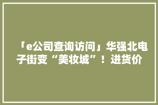 「e公司查询访问」华强北电子街变“美妆城”！进货价仅专柜价三成还能再赚50%全国“代购”都来这里拿货…