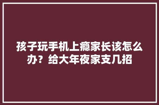 孩子玩手机上瘾家长该怎么办？给大年夜家支几招