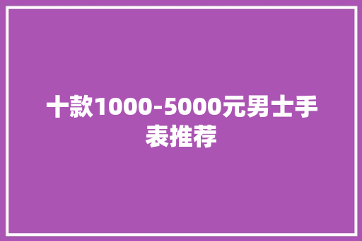 十款1000-5000元男士手表推荐,腕表之家。