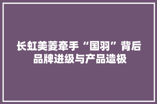 长虹美菱牵手“国羽”背后 品牌进级与产品造极,美菱冰箱售后电话24小时人工电话。