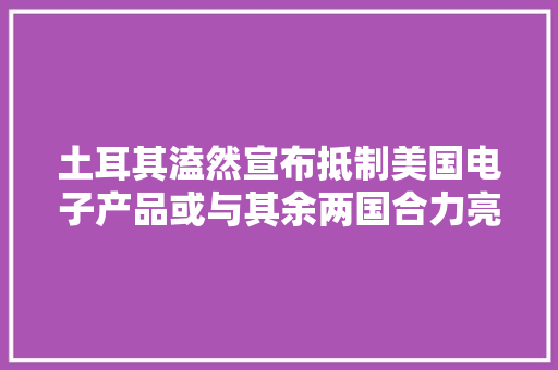 土耳其溘然宣布抵制美国电子产品或与其余两国合力亮剑美元,美国神婆星座网。