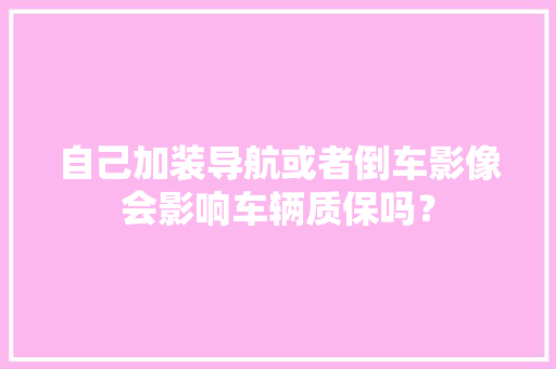 自己加装导航或者倒车影像会影响车辆质保吗？