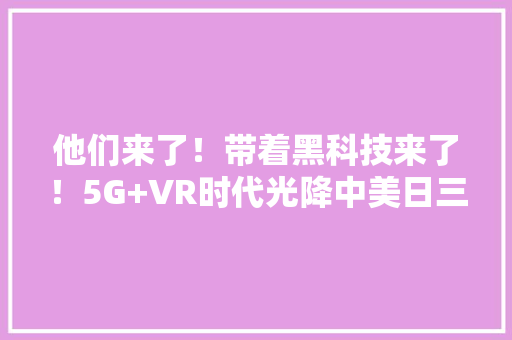 他们来了！带着黑科技来了！5G+VR时代光降中美日三国优秀企业跨国合作,oled厂商排名国内。