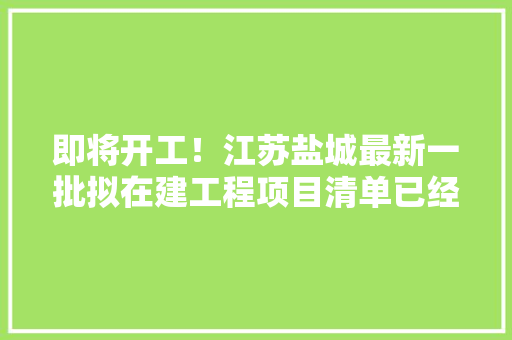 即将开工！江苏盐城最新一批拟在建工程项目清单已经整理出来了,射阳县房产网。