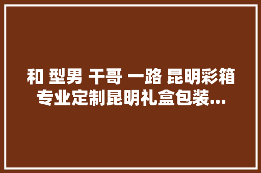 和 型男 干哥 一路 昆明彩箱专业定制昆明礼盒包装...,纸板回收多少钱一斤。