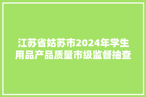 江苏省姑苏市2024年学生用品产品质量市级监督抽查情况通知书记（第13期）,有限公司和有限责任公司的区别。