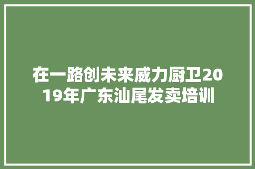在一路创未来威力厨卫2019年广东汕尾发卖培训