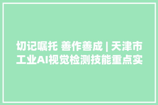 切记嘱托 善作善成 | 天津市工业AI视觉检测技能重点实验室加速培植 助力新质分娩力成长,生产力三要素是什么。