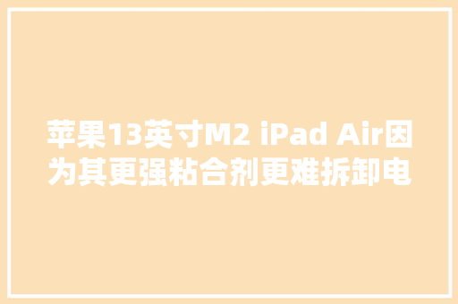 苹果13英寸M2 iPad Air因为其更强粘合剂更难拆卸电池也很难拆卸
