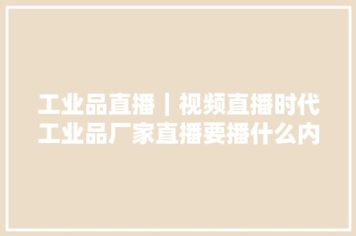 工业品直播｜视频直播时代工业品厂家直播要播什么内容？
