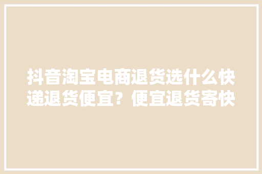 抖音淘宝电商退货选什么快递退货便宜？便宜退货寄快递方法分享 抖音淘宝电商退货选什么快递退货便宜？便宜退货寄快递方法分享 智能科技
