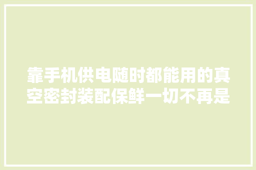 靠手机供电随时都能用的真空密封装配保鲜一切不再是问题｜海外黑科技