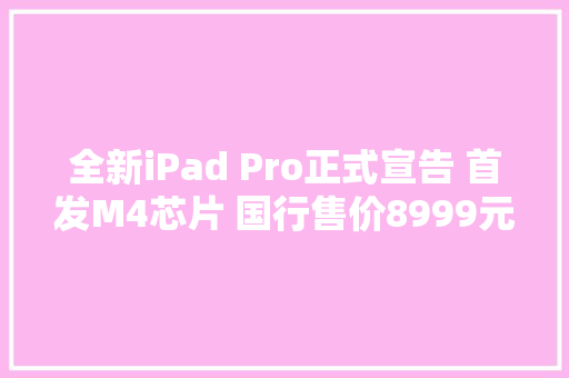 全新iPad Pro正式宣告 首发M4芯片 国行售价8999元起