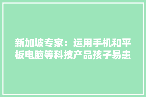 新加坡专家：运用手机和平板电脑等科技产品孩子易患措辞障碍 新加坡专家：运用手机和平板电脑等科技产品孩子易患措辞障碍 智能家居