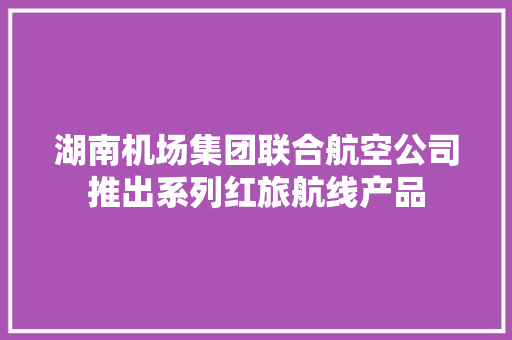 湖南机场集团联合航空公司推出系列红旅航线产品