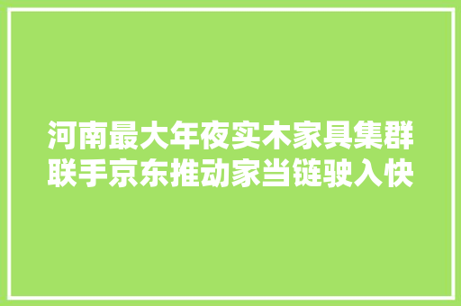河南最大年夜实木家具集群联手京东推动家当链驶入快车道