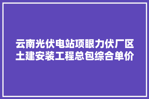 云南光伏电站项眼力伏厂区土建安装工程总包综合单价分析