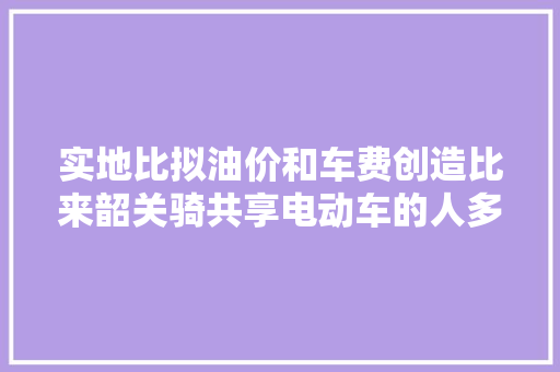 实地比拟油价和车费创造比来韶关骑共享电动车的人多了…