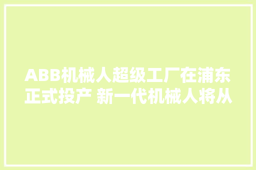 ABB机械人超级工厂在浦东正式投产 新一代机械人将从这里出身走向全球