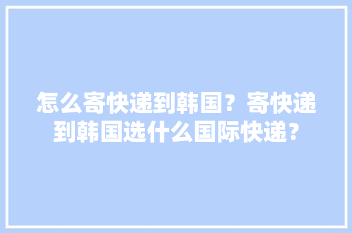 怎么寄快递到韩国？寄快递到韩国选什么国际快递？ 怎么寄快递到韩国？寄快递到韩国选什么国际快递？ 智能家居
