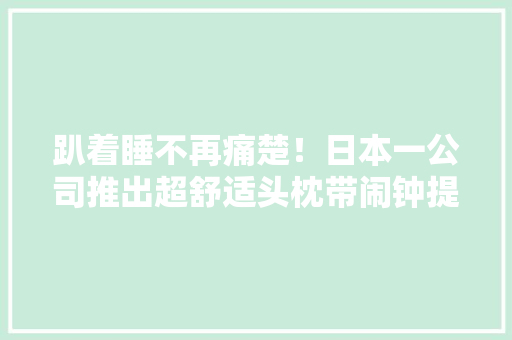 趴着睡不再痛楚！日本一公司推出超舒适头枕带闹钟提醒 趴着睡不再痛楚！日本一公司推出超舒适头枕带闹钟提醒 互联通信