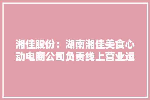 湘佳股份：湖南湘佳美食心动电商公司负责线上营业运营产品在抖音湘佳官方旗舰店等平台有发卖 湘佳股份：湖南湘佳美食心动电商公司负责线上营业运营产品在抖音湘佳官方旗舰店等平台有发卖 智能家居