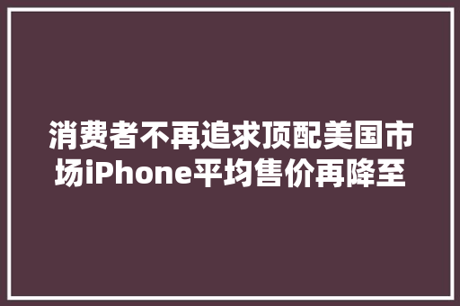 消费者不再追求顶配美国市场iPhone平均售价再降至918美元 消费者不再追求顶配美国市场iPhone平均售价再降至918美元 智能家居