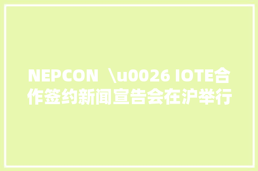 NEPCON  \u0026 IOTE合作签约新闻宣告会在沪举行 NEPCON  \u0026 IOTE合作签约新闻宣告会在沪举行 智能家居