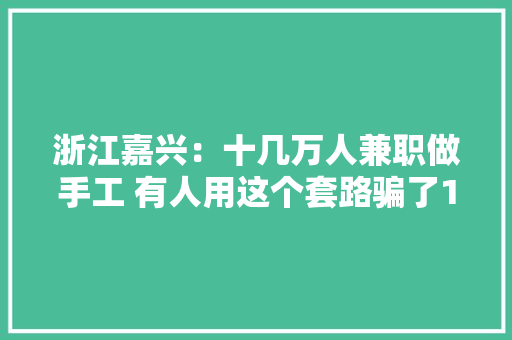 浙江嘉兴：十几万人兼职做手工 有人用这个套路骗了18万人1.31亿元 浙江嘉兴：十几万人兼职做手工 有人用这个套路骗了18万人1.31亿元 互联通信